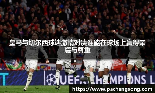 皇马与切尔西球迷激情对决谁能在球场上赢得荣耀与尊重