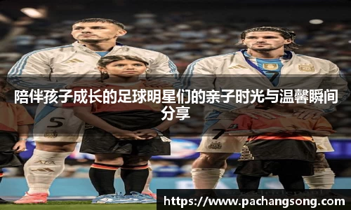 陪伴孩子成长的足球明星们的亲子时光与温馨瞬间分享